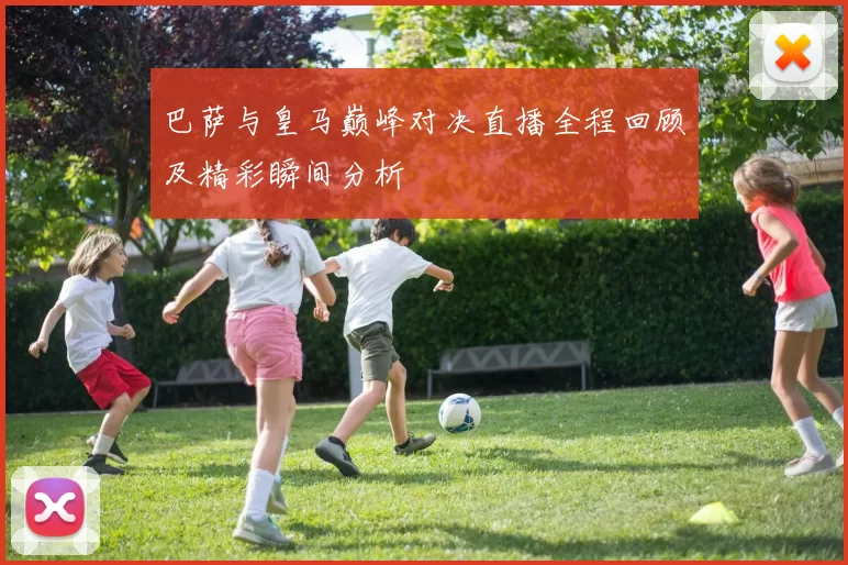 巴萨与皇马巅峰对决直播全程回顾及精彩瞬间分析
