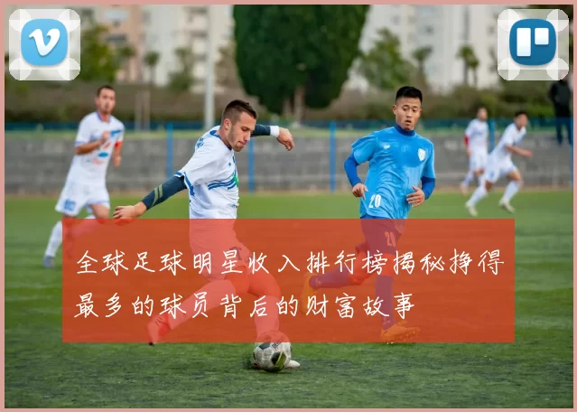 全球足球明星收入排行榜揭秘挣得最多的球员背后的财富故事