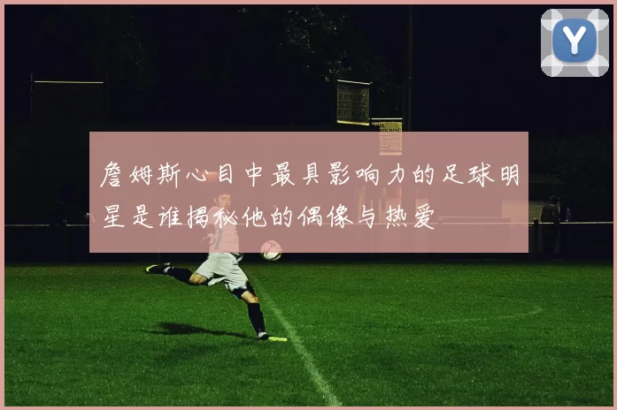 詹姆斯心目中最具影响力的足球明星是谁揭秘他的偶像与热爱