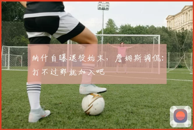 纳什自曝退役始末，詹姆斯调侃：打不过那就加入吧