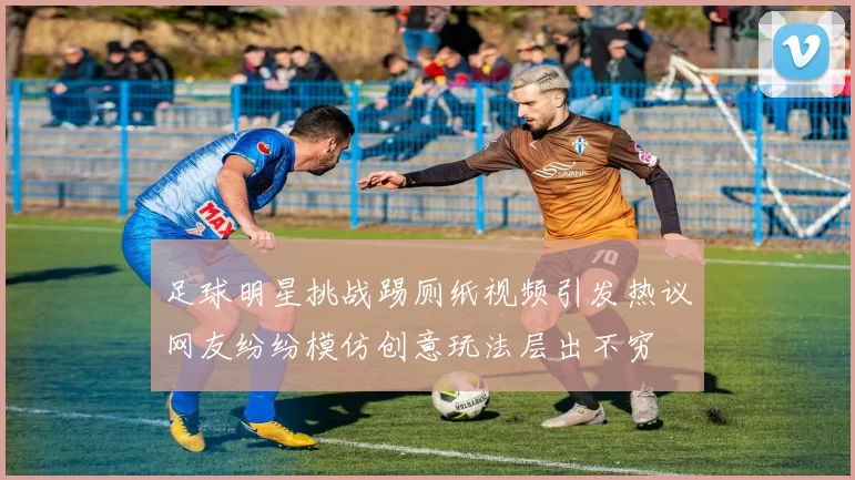 足球明星挑战踢厕纸视频引发热议网友纷纷模仿创意玩法层出不穷