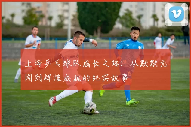 上海乒乓球队成长之路：从默默无闻到辉煌成就的纪实故事