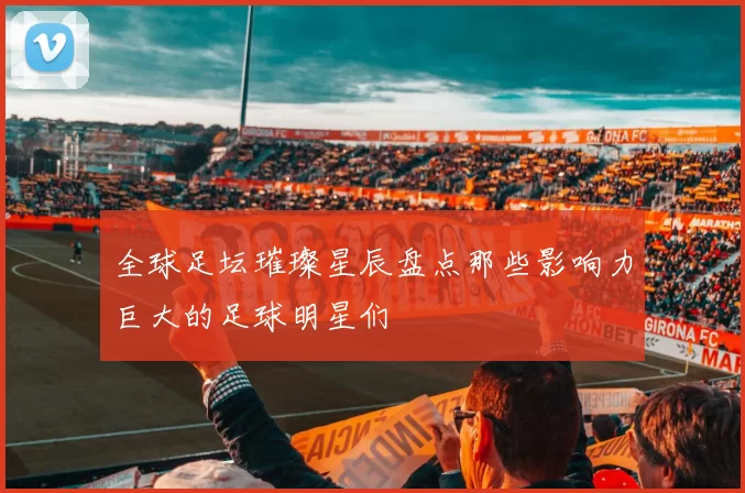 全球足坛璀璨星辰盘点那些影响力巨大的足球明星们