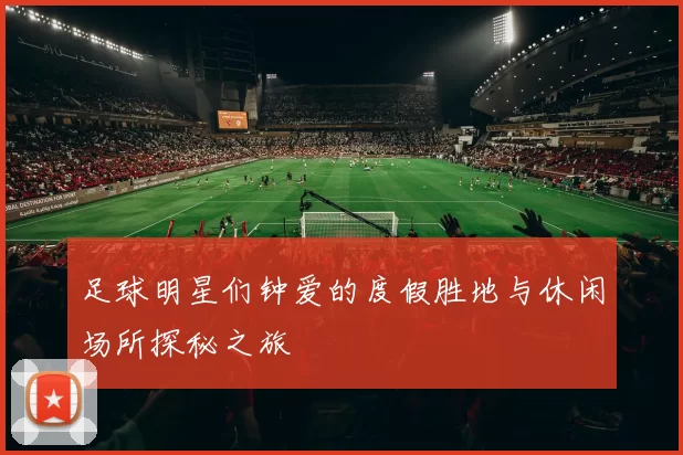 足球明星们钟爱的度假胜地与休闲场所探秘之旅