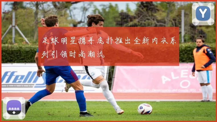 足球明星携手虎扑推出全新内衣系列引领时尚潮流