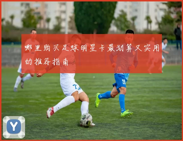 哪里购买足球明星卡最划算又实用的推荐指南