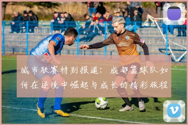 城市联赛特别报道：成都篮球队如何在逆境中崛起与成长的精彩旅程