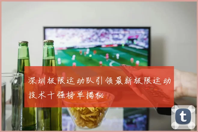 深圳极限运动队引领最新极限运动技术十强榜单揭秘
