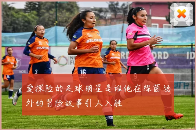 爱探险的足球明星是谁他在绿茵场外的冒险故事引人入胜