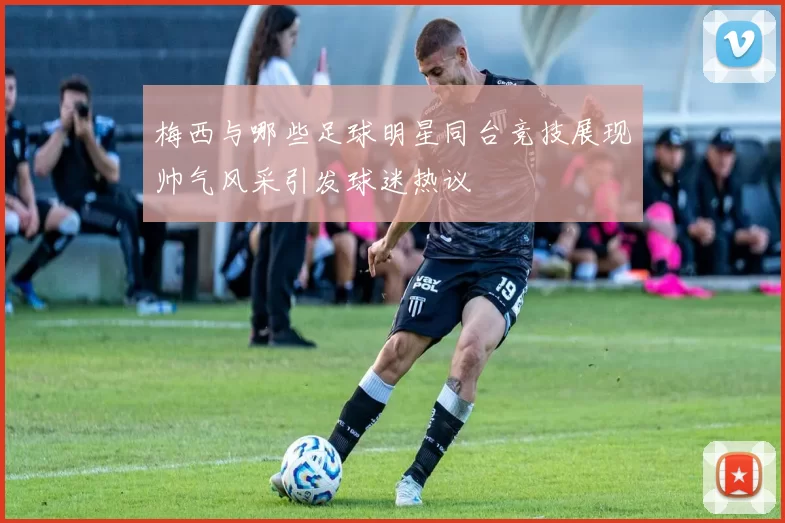 梅西与哪些足球明星同台竞技展现帅气风采引发球迷热议