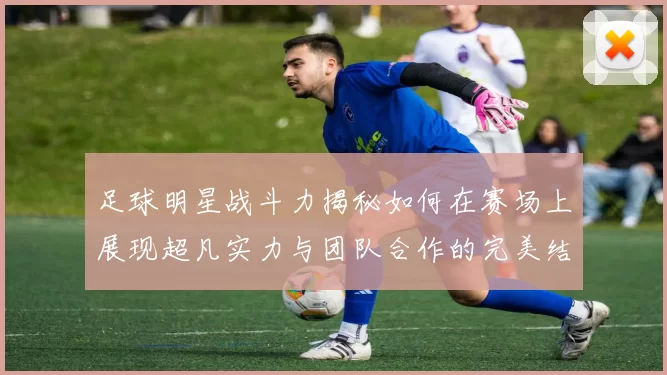 足球明星战斗力揭秘如何在赛场上展现超凡实力与团队合作的完美结合