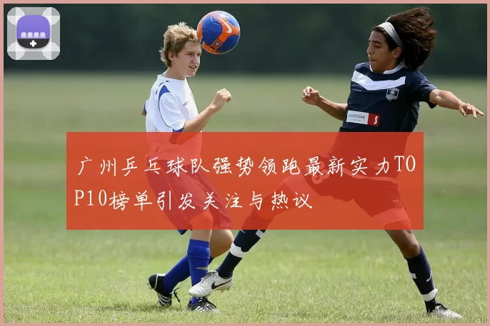 广州乒乓球队强势领跑最新实力TOP10榜单引发关注与热议