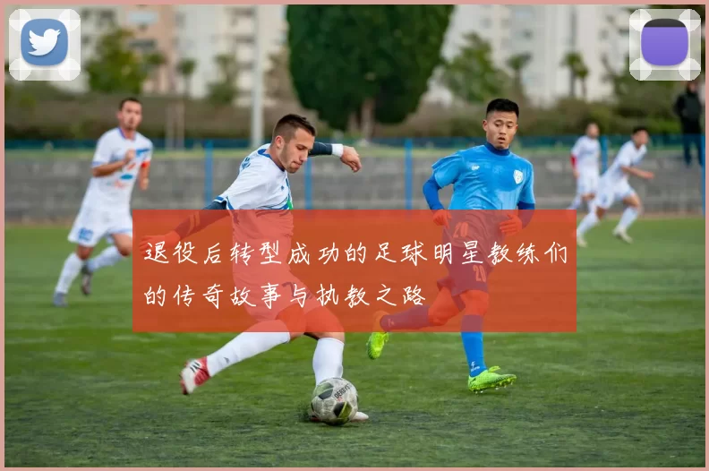 退役后转型成功的足球明星教练们的传奇故事与执教之路