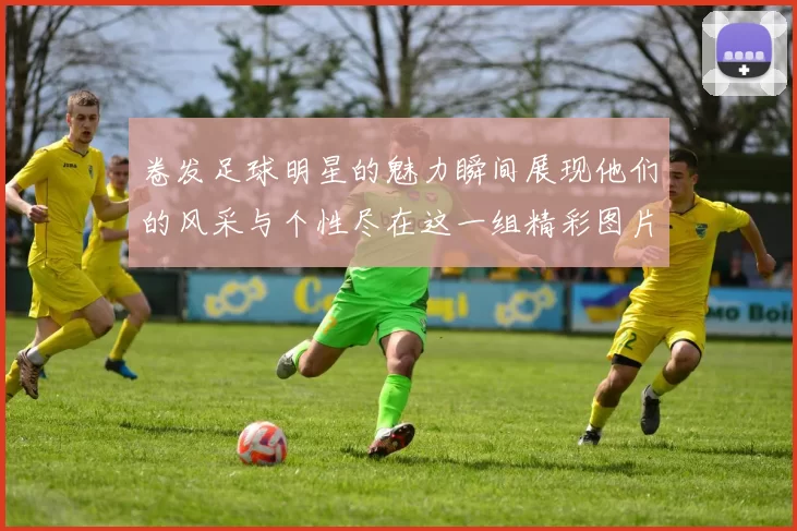 卷发足球明星的魅力瞬间展现他们的风采与个性尽在这一组精彩图片中