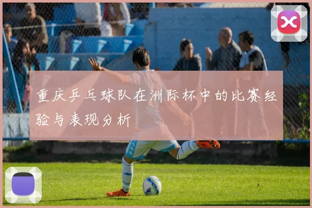 重庆乒乓球队在洲际杯中的比赛经验与表现分析