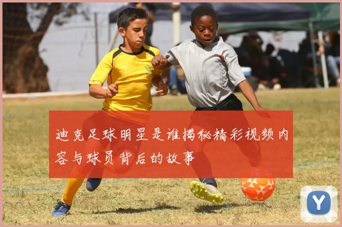 迪克足球明星是谁揭秘精彩视频内容与球员背后的故事