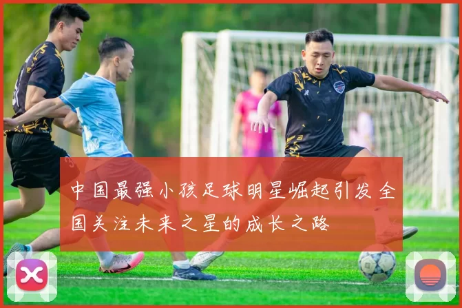 中国最强小孩足球明星崛起引发全国关注未来之星的成长之路