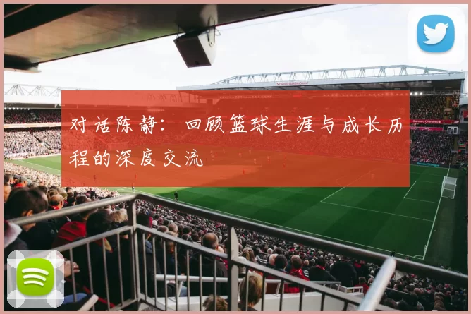 对话陈静：回顾篮球生涯与成长历程的深度交流