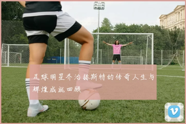 足球明星乔治赫斯特的传奇人生与辉煌成就回顾