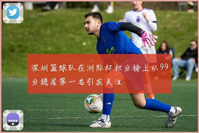 深圳篮球队在洲际杯积分榜上以99分稳居第一名引发关注