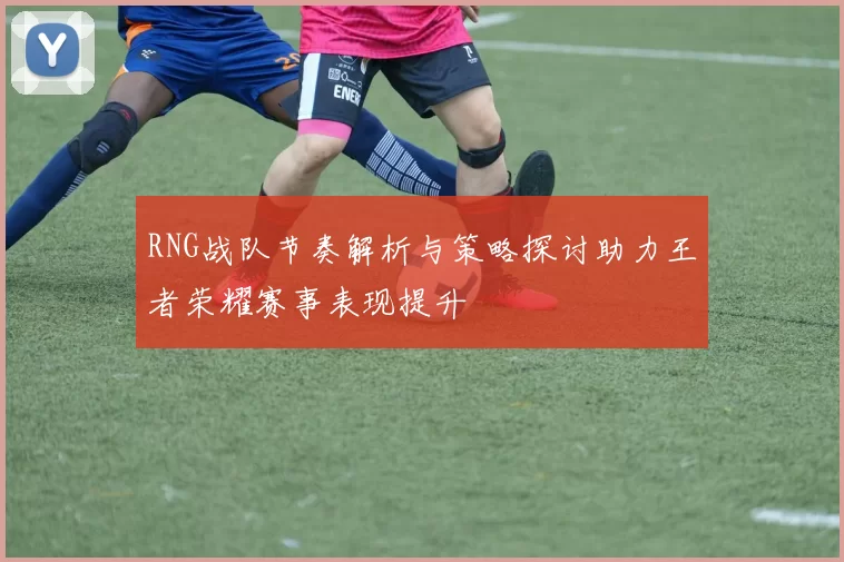 RNG战队节奏解析与策略探讨助力王者荣耀赛事表现提升
