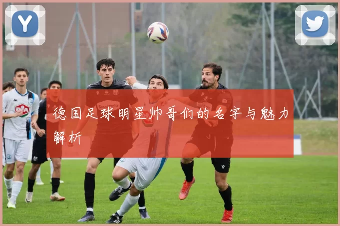 德国足球明星帅哥们的名字与魅力解析