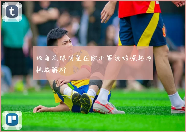 缅甸足球明星在欧洲赛场的崛起与挑战解析