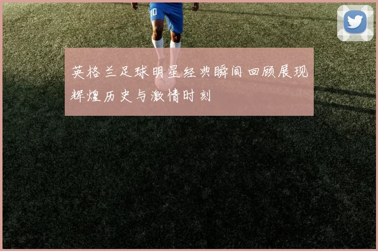 英格兰足球明星经典瞬间回顾展现辉煌历史与激情时刻