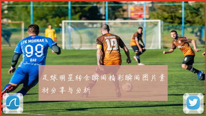 足球明星转会瞬间精彩瞬间图片素材分享与分析