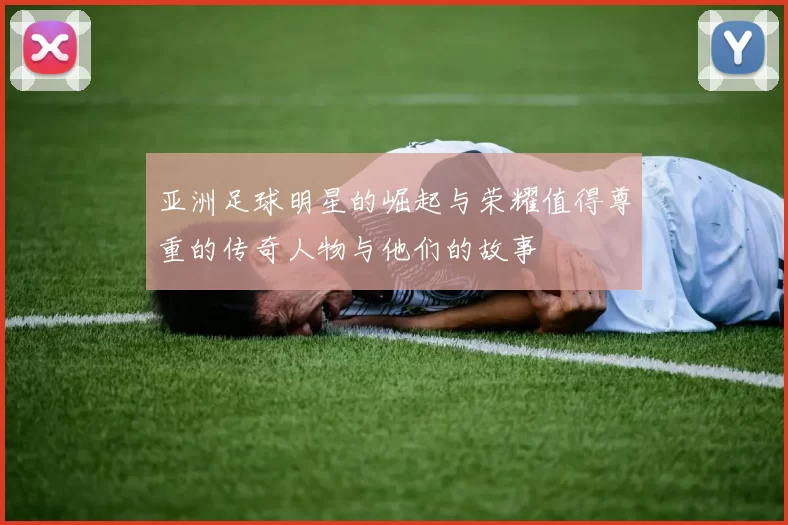 亚洲足球明星的崛起与荣耀值得尊重的传奇人物与他们的故事