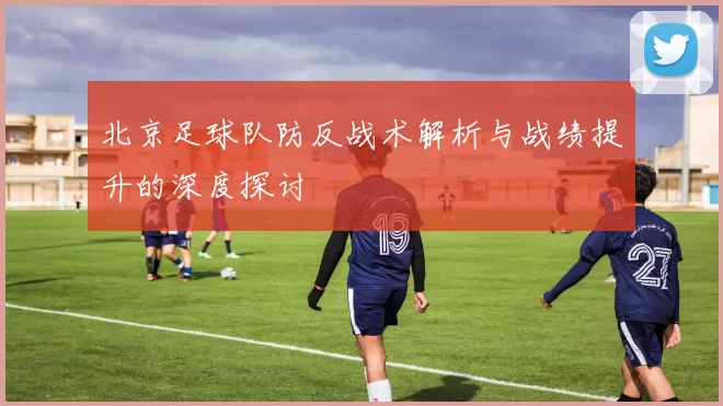 北京足球队防反战术解析与战绩提升的深度探讨