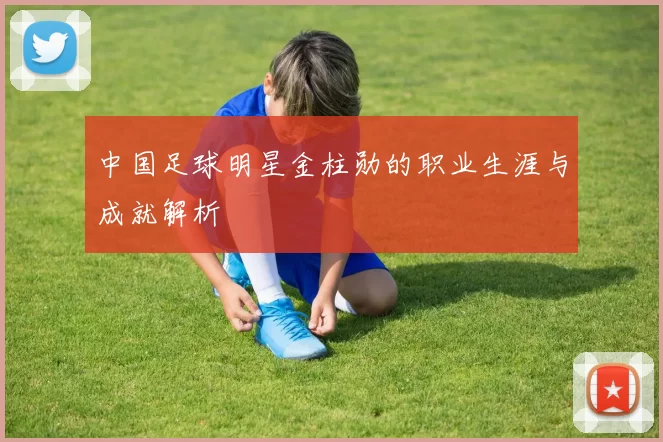 中国足球明星金柱勋的职业生涯与成就解析