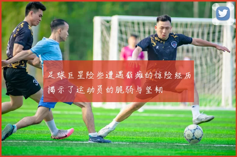 足球巨星险些遭遇截瘫的惊险经历揭示了运动员的脆弱与坚韧