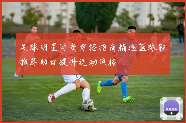 足球明星时尚穿搭指南精选篮球鞋推荐助你提升运动风格