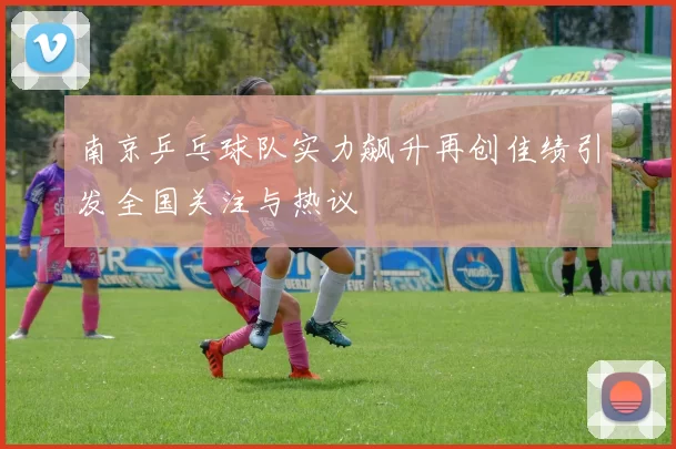南京乒乓球队实力飙升再创佳绩引发全国关注与热议