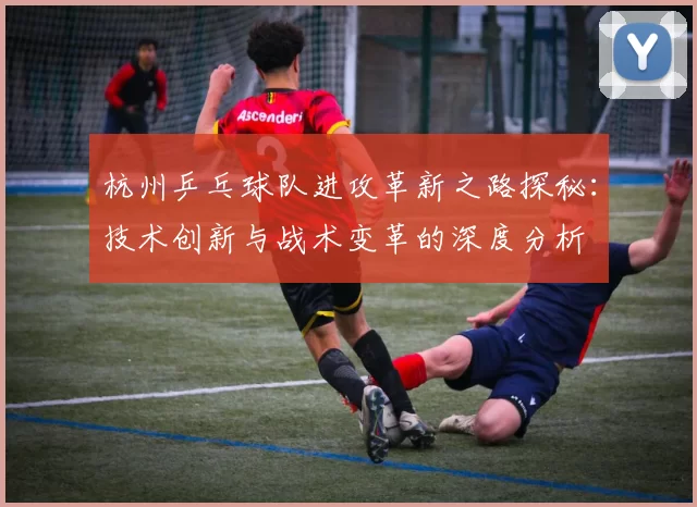 杭州乒乓球队进攻革新之路探秘：技术创新与战术变革的深度分析