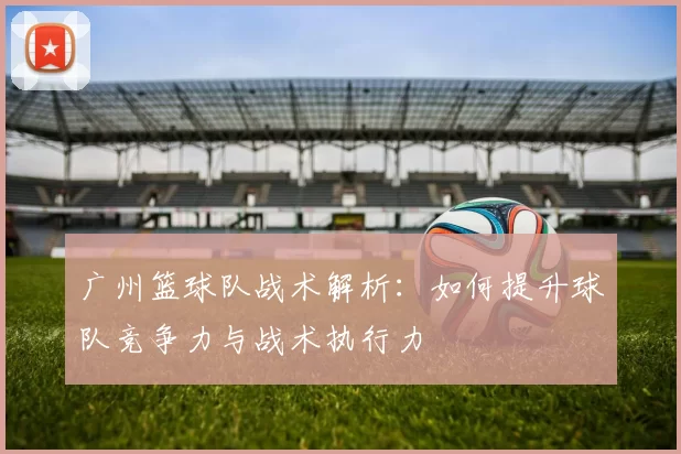 广州篮球队战术解析：如何提升球队竞争力与战术执行力