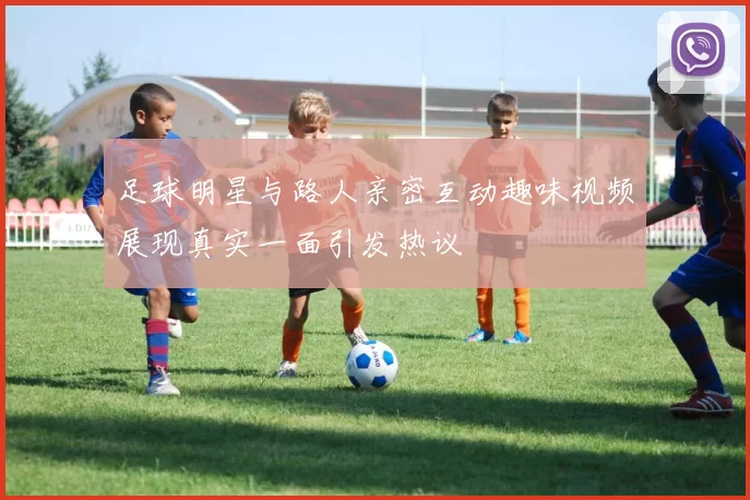 足球明星与路人亲密互动趣味视频展现真实一面引发热议