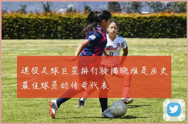 退役足球巨星排行榜揭晓谁是历史最佳球员的传奇代表