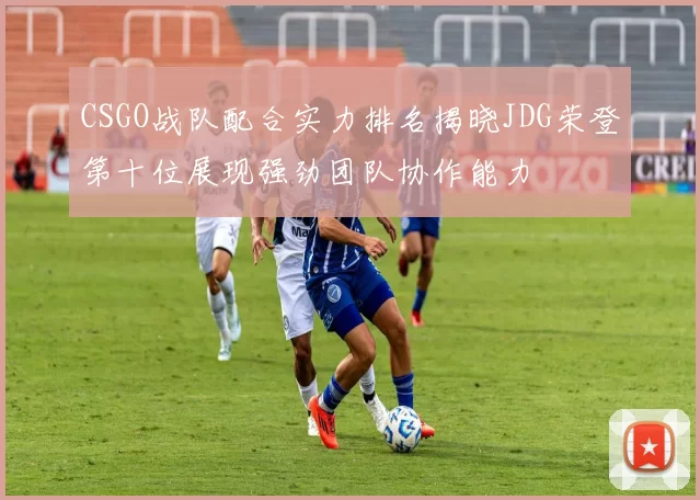 CSGO战队配合实力排名揭晓JDG荣登第十位展现强劲团队协作能力
