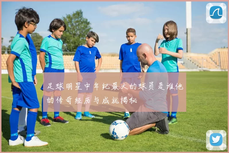 足球明星中年纪最大的球员是谁他的传奇经历与成就揭秘