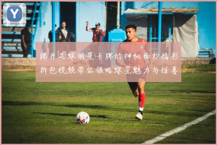 揭开足球明星卡牌的神秘面纱精彩拆包视频带你领略球星魅力与惊喜