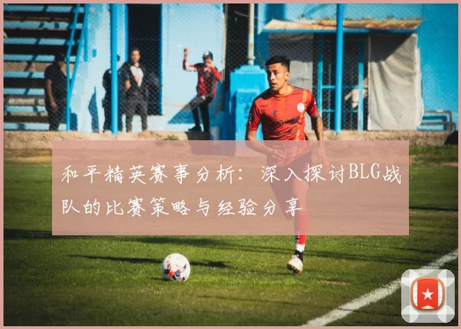 和平精英赛事分析：深入探讨BLG战队的比赛策略与经验分享