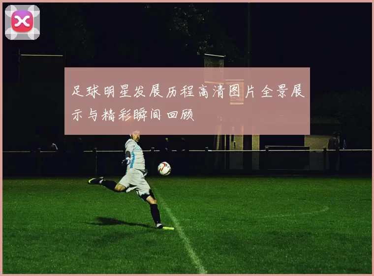 足球明星发展历程高清图片全景展示与精彩瞬间回顾