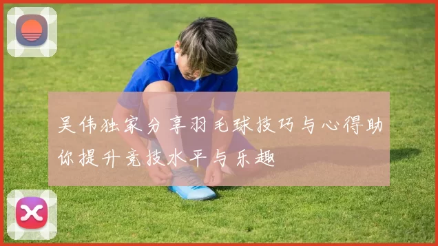 吴伟独家分享羽毛球技巧与心得助你提升竞技水平与乐趣