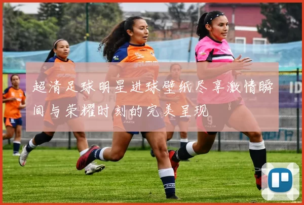 超清足球明星进球壁纸尽享激情瞬间与荣耀时刻的完美呈现