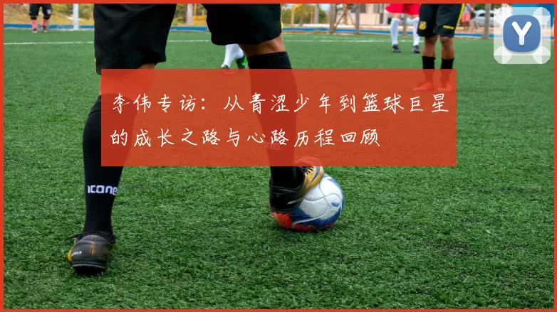 李伟专访：从青涩少年到篮球巨星的成长之路与心路历程回顾