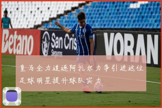 皇马全力追逐阿扎尔力争引进这位足球明星提升球队实力