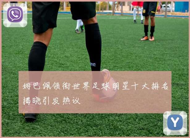 姆巴佩领衔世界足球明星十大排名揭晓引发热议