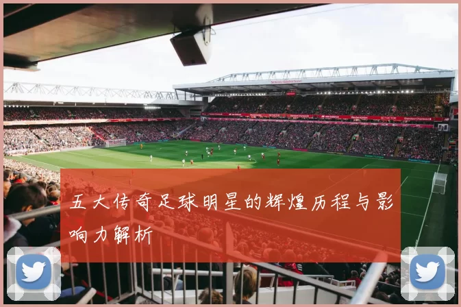五大传奇足球明星的辉煌历程与影响力解析